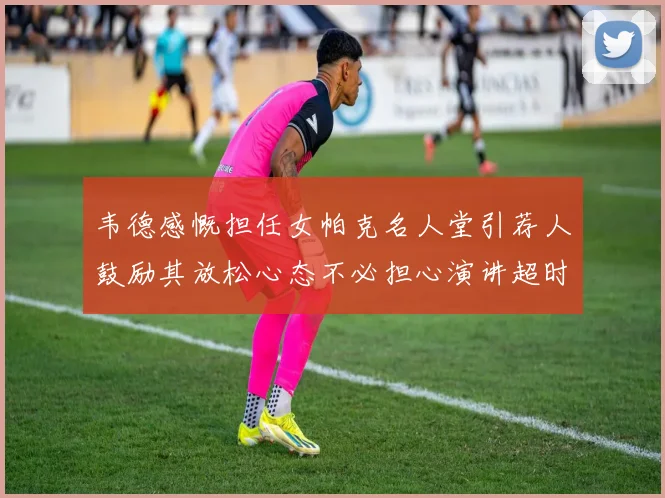 韦德感慨担任女帕克名人堂引荐人鼓励其放松心态不必担心演讲超时