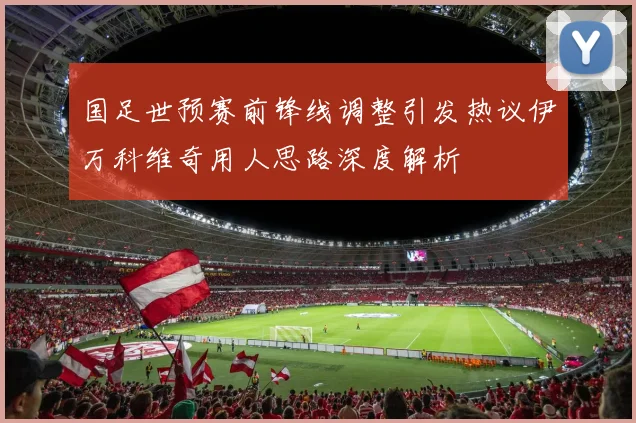 国足世预赛前锋线调整引发热议伊万科维奇用人思路深度解析
