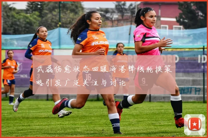 武磊伤愈状态回暖海港锋线轮换策略引发广泛关注与讨论