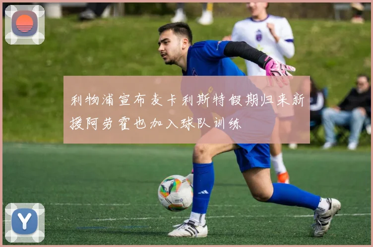 利物浦宣布麦卡利斯特假期归来新援阿劳霍也加入球队训练