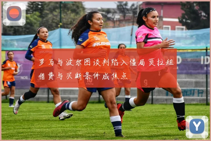 罗马与波尔图谈判陷入僵局莫拉租借费与买断条件成焦点