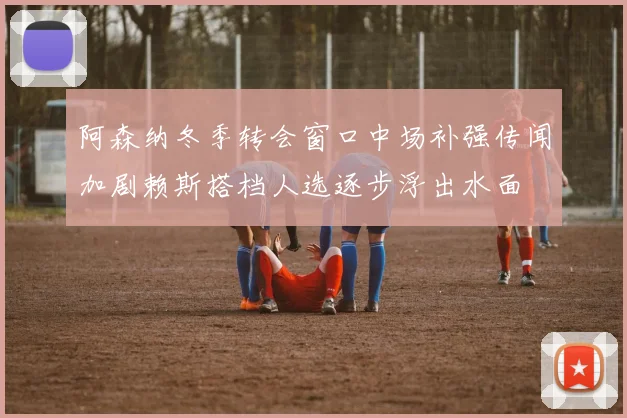 阿森纳冬季转会窗口中场补强传闻加剧赖斯搭档人选逐步浮出水面